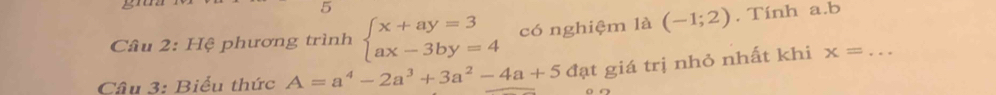 gr02 
5 
Câu 2: Hệ phương trình beginarrayl x+ay=3 ax-3by=4endarray. có nghiệm là (-1;2). Tính a. b
Câu 3: Biểu thức A=a^4-2a^3+3a^2-4a+5 đạt giá trị nhỏ nhất khi x= _