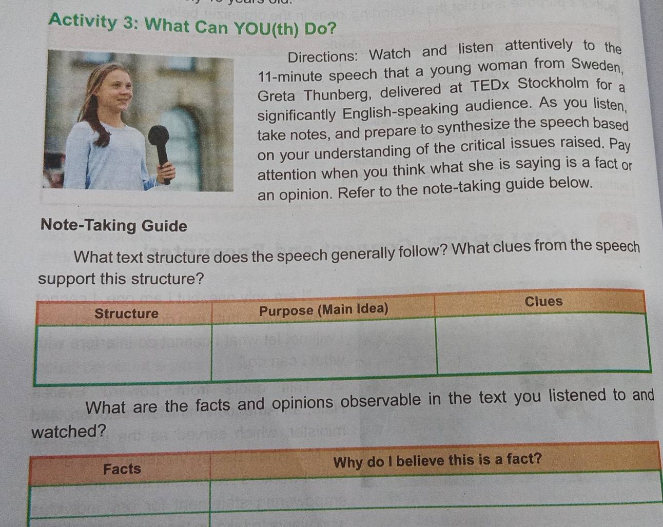 Activity 3: What Can YOU(th) Do? 
Directions: Watch and listen attentively to the
11-minute speech that a young woman from Sweden, 
Greta Thunberg, delivered at TEDx Stockholm for a 
significantly English-speaking audience. As you listen, 
take notes, and prepare to synthesize the speech based 
on your understanding of the critical issues raised. Pay 
attention when you think what she is saying is a fact or 
an opinion. Refer to the note-taking guide below. 
Note-Taking Guide 
What text structure does the speech generally follow? What clues from the speech 
support this structure? 
What are the facts and opinions observable in the text you listened to and 
watched?