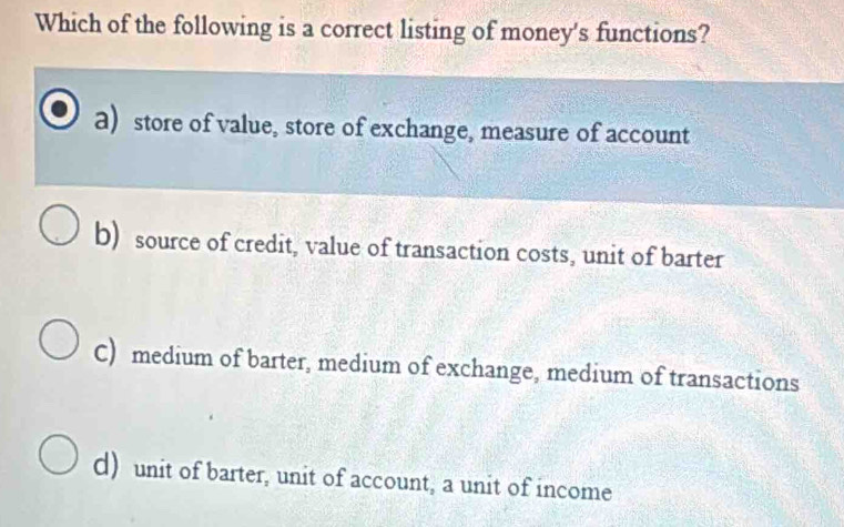 Which of the following is a correct listing of money's functions?
a) store of value, store of exchange, measure of account
b) source of credit, value of transaction costs, unit of barter
C) medium of barter, medium of exchange, medium of transactions
d) unit of barter, unit of account, a unit of income