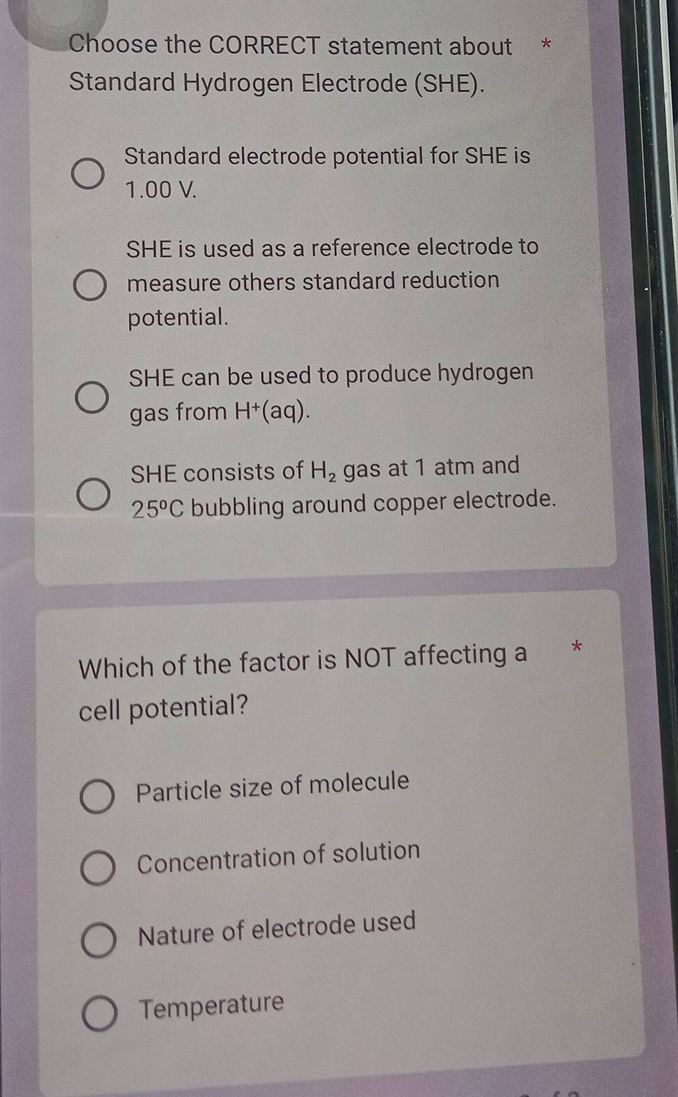 Choose the CORRECT statement about *
Standard Hydrogen Electrode (SHE).
Standard electrode potential for SHE is
1.00 V.
SHE is used as a reference electrode to
measure others standard reduction
potential.
SHE can be used to produce hydrogen
gas from H^+ (aq).
SHE consists of H_2 gas at 1 atm and
25°C bubbling around copper electrode.
Which of the factor is NOT affecting a *
cell potential?
Particle size of molecule
Concentration of solution
Nature of electrode used
Temperature