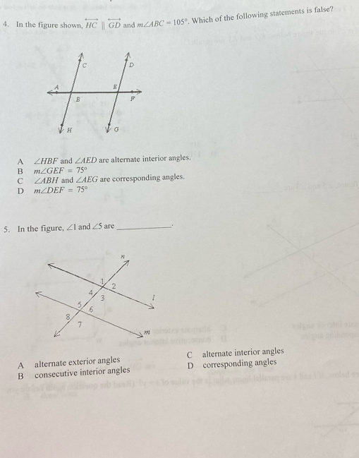 In the figure shown, overleftrightarrow HC||overleftrightarrow GD and m∠ ABC=105°. Which of the following statements is false?
A ∠ HBF and ∠ AED are alternate interior angles.
B m∠ GEF=75°
C ∠ ABH and ∠ AEG are corresponding angles.
D m∠ DEF=75°
5. In the figure, ∠ 1 and ∠ 5 are _.
A alternate exterior angles C alternate interior angles
B consecutive interior angles D corresponding angles