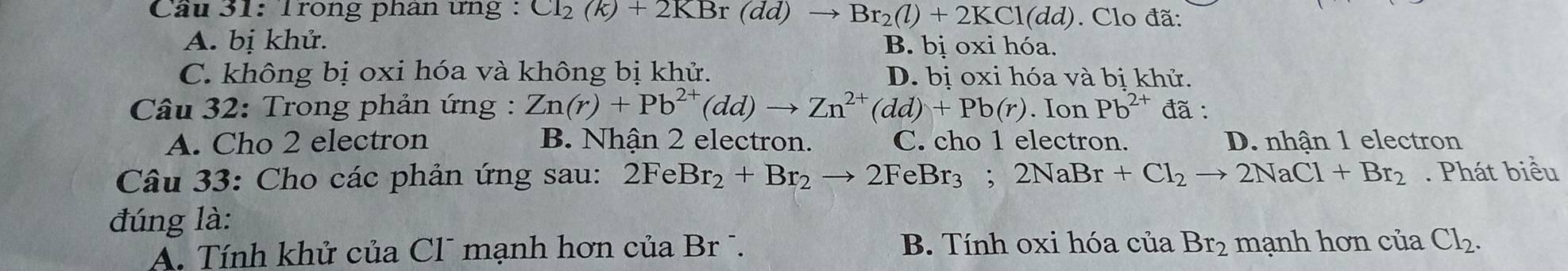 Trong phân ưng : CI_2(k)+2KBr(dd) to Br_2(l)+2KCl(dd). Clo đã:
A. bị khử. B. bị oxihoa
C. không bị oxi hóa và không bị khử. D. bị oxi hóa và bị khử.
Câu 32: Trong phản ứng : Zn(r)+Pb^(2+)(dd)to Zn^(2+)(dd)+Pb(r). Ion Pb^(2+) đã :
A. Cho 2 electron B. Nhận 2 electron. C. cho 1 electron. D. nhận 1 electron
Câu 33: Cho các phản ứng sau: 2FeBr_2+Br_2to 2FeBr_3; 2NaBr+Cl_2to 2NaCl+Br_2. Phát biểu
đúng là:
A. Tính khử của Cl¯ mạnh hơn của Br . B. Tính oxi hóa cuaBr_2 mạnh h oncl ủa Cl_2.