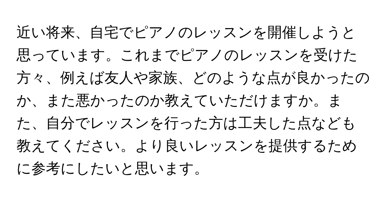 近い将来、自宅でピアノのレッスンを開催しようと思っています。これまでピアノのレッスンを受けた方々、例えば友人や家族、どのような点が良かったのか、また悪かったのか教えていただけますか。また、自分でレッスンを行った方は工夫した点なども教えてください。より良いレッスンを提供するために参考にしたいと思います。