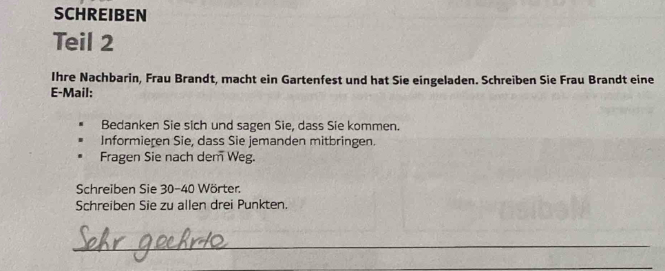 SCHREIBEN 
Teil 2 
Ihre Nachbarin, Frau Brandt, macht ein Gartenfest und hat Sie eingeladen. Schreiben Sie Frau Brandt eine 
E-Mail: 
Bedanken Sie sich und sagen Sie, dass Sie kommen. 
Informieren Sie, dass Sie jemanden mitbringen. 
Fragen Sie nach dem Weg. 
Schreiben Sie 30 - 40 Wörter. 
Schreiben Sie zu allen drei Punkten. 
_ 
_