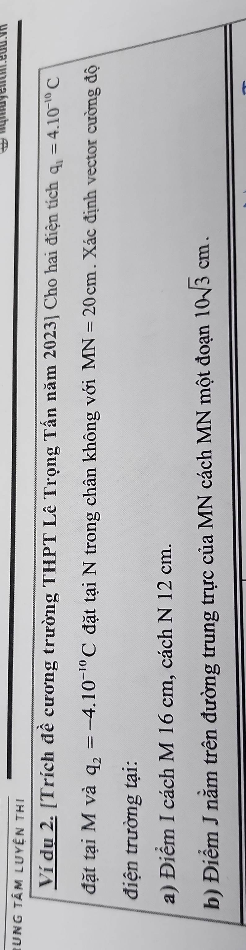 Rung tâm luyện thi 
Ví dụ 2. [Trích đề cương trường THPT Lê Trọng Tấn năm 2023] Cho hai điện tích q_1=4.10^(-10)C
đặt tại M và q_2=-4.10^(-10)C đặt tại N trong chân không với MN=20cm. Xác định vector cường độ 
điện trường tại: 
a) Điểm I cách M 16 cm, cách N 12 cm. 
b) Điểm J nằm trên đường trung trực của MN cách MN một đoạn 10sqrt(3)cm.