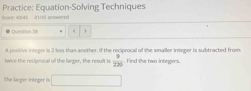 Practice: Equation-Solving Techniques 
Score: 40/45 41/45 answered 
Question 38 < > 
A positive integer is 2 less than another. If the reciprocal of the smaller integer is subtracted from 
twice the reciprocal of the larger, the result is  9/220 .Find the two integers. 
The larger integer is □ 
□