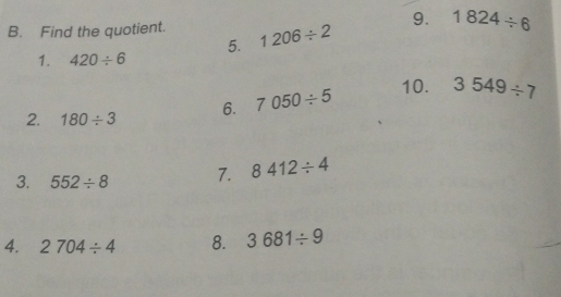 1824/ 6
B. Find the quotient. 1206/ 2
5. 
1. 420/ 6
2. 180/ 3 6. 7050/ 5 10. 3549/ 7
3. 552/ 8 7. 8412/ 4
4. 2704/ 4 8. 3681/ 9