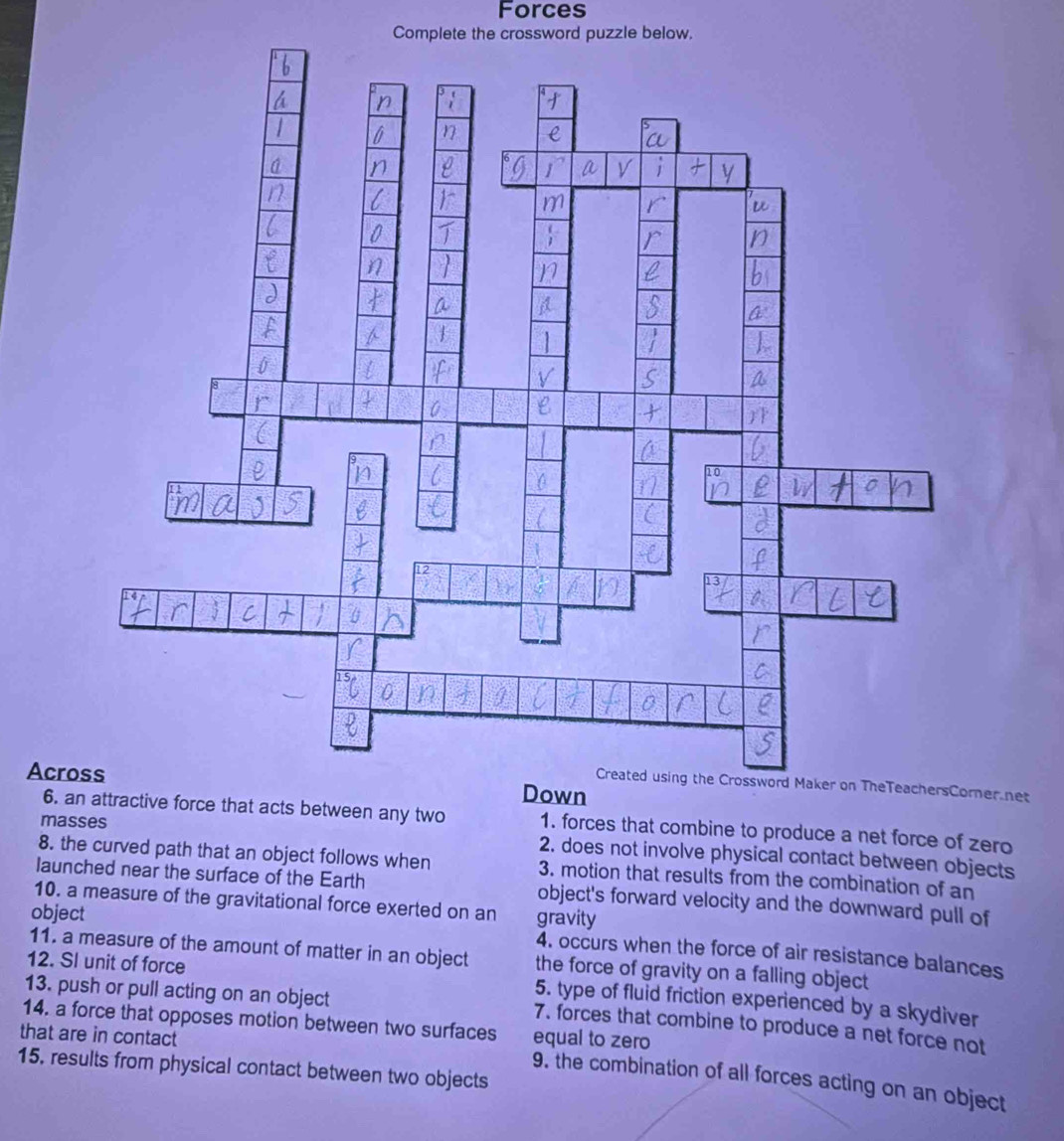 Forces 
Complete the crossword puzzle below. 
Across 
ner net 
6. active force that acts between any two 1. forces that combine to produce a net force of zero 
masses 
2. does not involve physical contact between objects 
8. the curved path that an object follows when 3. motion that results from the combination of an 
launched near the surface of the Earth object's forward velocity and the downward pull of 
10. a measure of the gravitational force exerted on an gravity 
object 
4. occurs when the force of air resistance balances 
11. a measure of the amount of matter in an object the force of gravity on a falling object 
12. SI unit of force 5. type of fluid friction experienced by a skydiver 
13. push or pull acting on an object 
7. forces that combine to produce a net force not 
that are in contact 
equal to zero 
14. a force that opposes motion between two surfaces 9. the combination of all forces acting on an object 
15. results from physical contact between two objects