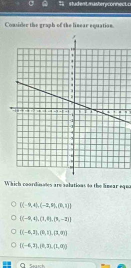 student.masteryconnect. c
Cousider the graph of the linear equation.
, 1
Which coordinates are solutions to the linear equa
 (-9,4),(-2,9),(0,1)
 (-9,4),(1,0),(9,-2)
 (-6,3),(0,1),(3,0)
 (-6,3),(0,3),(1,0)
Q Search