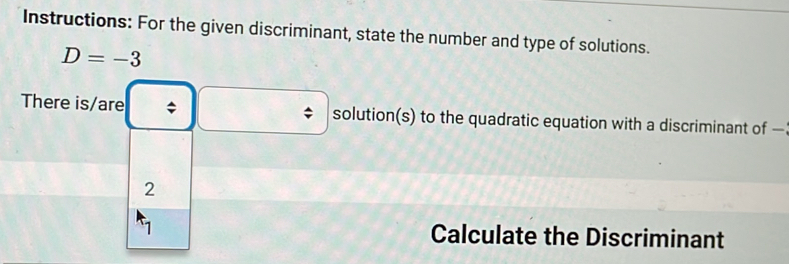 Instructions: For the given discriminant, state the number and type of solutions.
D=-3
There is/are ; solution(s) to the quadratic equation with a discriminant of — 
2 
1 Calculate the Discriminant