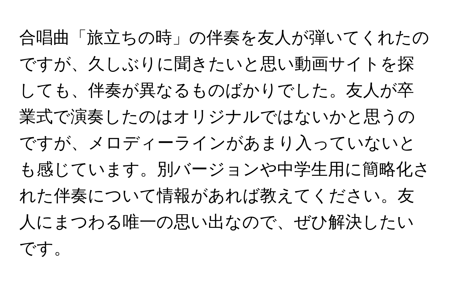 合唱曲「旅立ちの時」の伴奏を友人が弾いてくれたのですが、久しぶりに聞きたいと思い動画サイトを探しても、伴奏が異なるものばかりでした。友人が卒業式で演奏したのはオリジナルではないかと思うのですが、メロディーラインがあまり入っていないとも感じています。別バージョンや中学生用に簡略化された伴奏について情報があれば教えてください。友人にまつわる唯一の思い出なので、ぜひ解決したいです。