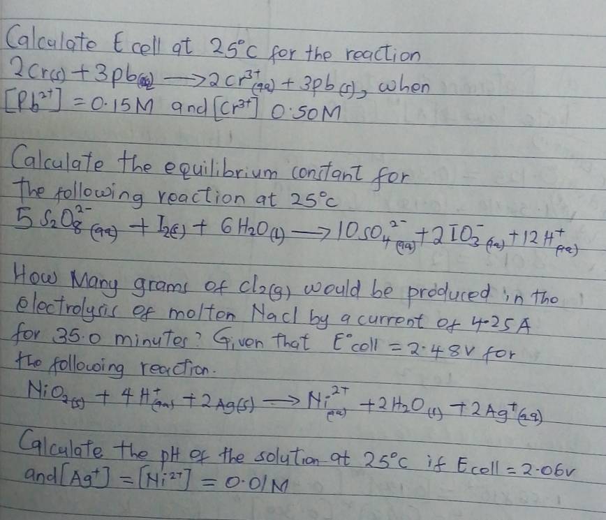 Calculate 6 cell at 25°C for the reaction
2Cr(s)+3pb(s)to 2Cr^(3+)(9a)+3pb(s) ,when
[Pb^(2+)]=0.15M and [Cr^(3+)] OSOM 
Calculate the equilibrium constant for 
the following reaction at 25°C
5S_2O^(2-)_8(aq)+I_2(1)+6H_2O(l)to 10SO^(2-)_4(aq)+2IO^-_3(aq)+12H^+_(aq)
How Mary grams of Cl_2(g) would be produced in the 
electrolysis of molton Nadl by a current of 4.25A
for 35. 0 minutes? Given that E°coll =2.48V for 
tho following reaction.
NiO_2(s)+4H^+_(aq)+2Ag(s)to Ni^(2+)_(aq)+2H_2O_(1)+2Ag^+(aq)
Calculate the pH of the solution at 25°C if E_coll=2.06V
and [Ag^+]=[Ni^(2+)]=0.01M