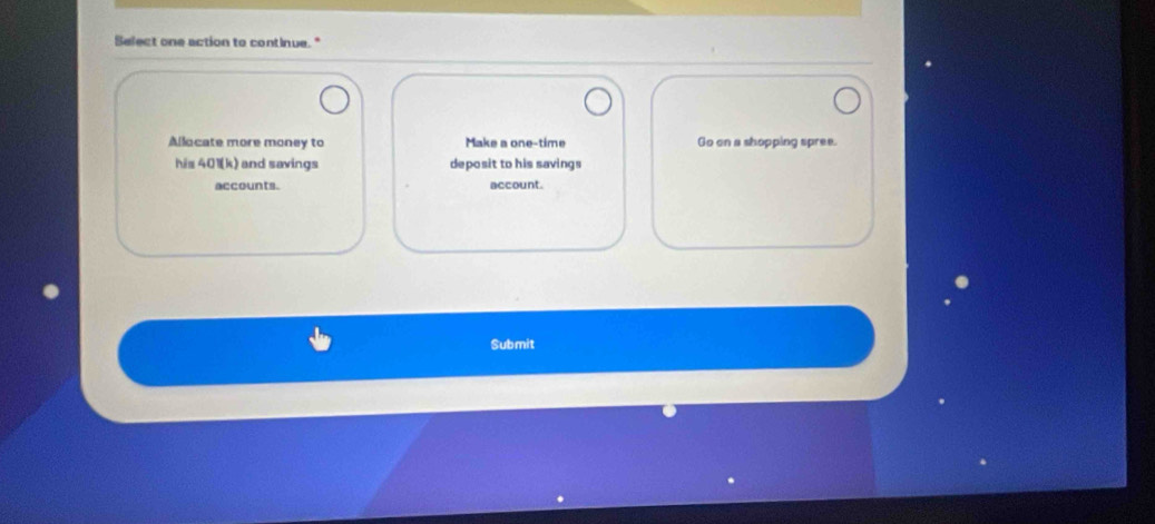 Select one action to continue." 
Allocate more money to Make a one-time Go on a shopping spree. 
his 401(k) and savings deposit to his savings 
accounts. account. 
Submit