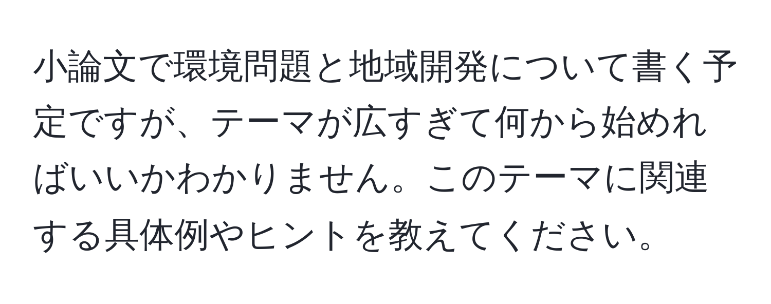 小論文で環境問題と地域開発について書く予定ですが、テーマが広すぎて何から始めればいいかわかりません。このテーマに関連する具体例やヒントを教えてください。