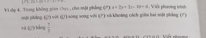 2x+3y+z-17=0. 
Ví dụ 4. Trong không gian Oxyz , cho mặt phẳng (P): x+2y+2z-10=0 , Viết phương trình 
mặt phẳng (Q) với (Q) song song với (P) và khoảng cách giữa hai mặt phẳng (P) 
và (Q) bằng  7/3 
(0.0.2) C(2· 0· 1) Viết phượng