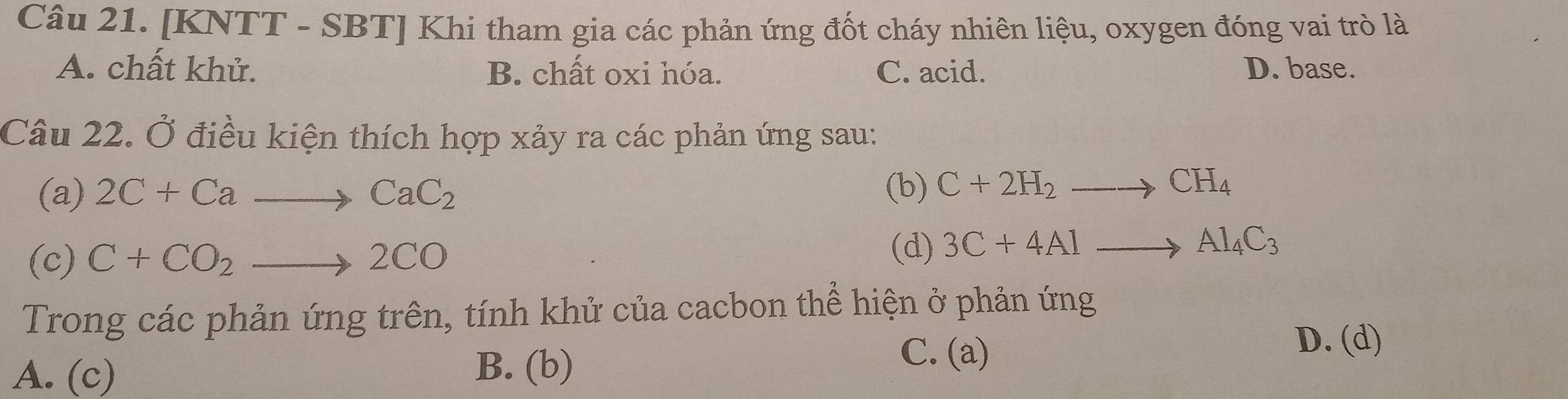 [KNTT - SBT] Khi tham gia các phản ứng đốt cháy nhiên liệu, oxygen đóng vai trò là
A. chất khử. B. chất oxi hóa. C. acid. D. base.
Câu 22. Ở điều kiện thích hợp xảy ra các phản ứng sau:
(a) 2C+Cato CaC_2 (b) C+2H_2to CH_4
(c) C+CO_2to 2CO
(d) 3C+4Alto Al_4C_3
Trong các phản ứng trên, tính khử của cacbon thể hiện ở phản ứng
D. (d)
A. (c) B. (b)
C. (a)