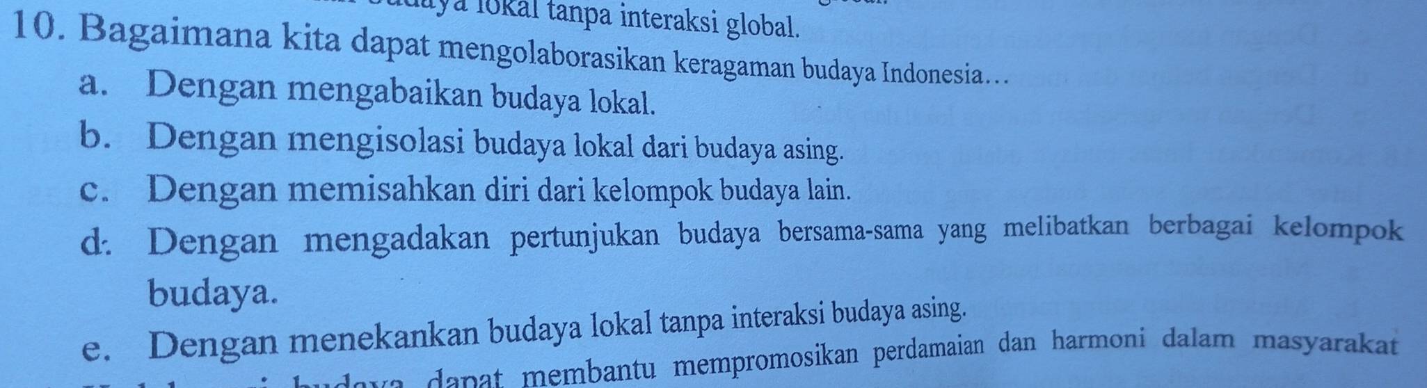 Mya lokal tanpa interaksi global.
10. Bagaimana kita dapat mengolaborasikan keragaman budaya Indonesia…
a. Dengan mengabaikan budaya lokal.
b. Dengan mengisolasi budaya lokal dari budaya asing.
c. Dengan memisahkan diri dari kelompok budaya lain.
d. Dengan mengadakan pertunjukan budaya bersama-sama yang melibatkan berbagai kelompok
budaya.
e. Dengan menekankan budaya lokal tanpa interaksi budaya asing.
a n t membantu mempromosikan perdamaian dan harmoni dalam masyarakat