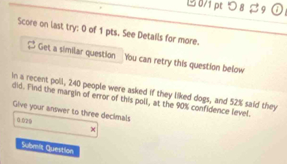 つ 8 % 9 0 
Score on last try: 0 of 1 pts. See Details for more. 
Get a similar question You can retry this question below 
In a recent poll, 240 people were asked if they liked dogs, and 52% said they 
did. Find the margin of error of this poll, at the 90% confidence level. 
Give your answer to three decimals
0.029
Submit Question