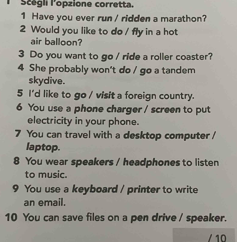 Scégli lopzione corretta. 
1 Have you ever run / ridden a marathon? 
2 Would you like to do / fly in a hot 
air balloon? 
3 Do you want to go / ride a roller coaster? 
4 She probably won't do / go a tandem 
skydive. 
5 I'd like to go / visit a foreign country. 
6 You use a phone charger / screen to put 
electricity in your phone. 
7 You can travel with a desktop computer / 
laptop. 
8 You wear speakers / headphones to listen 
to music. 
9 You use a keyboard / printer to write 
an email. 
10 You can save files on a pen drive / speaker. 
/ 10