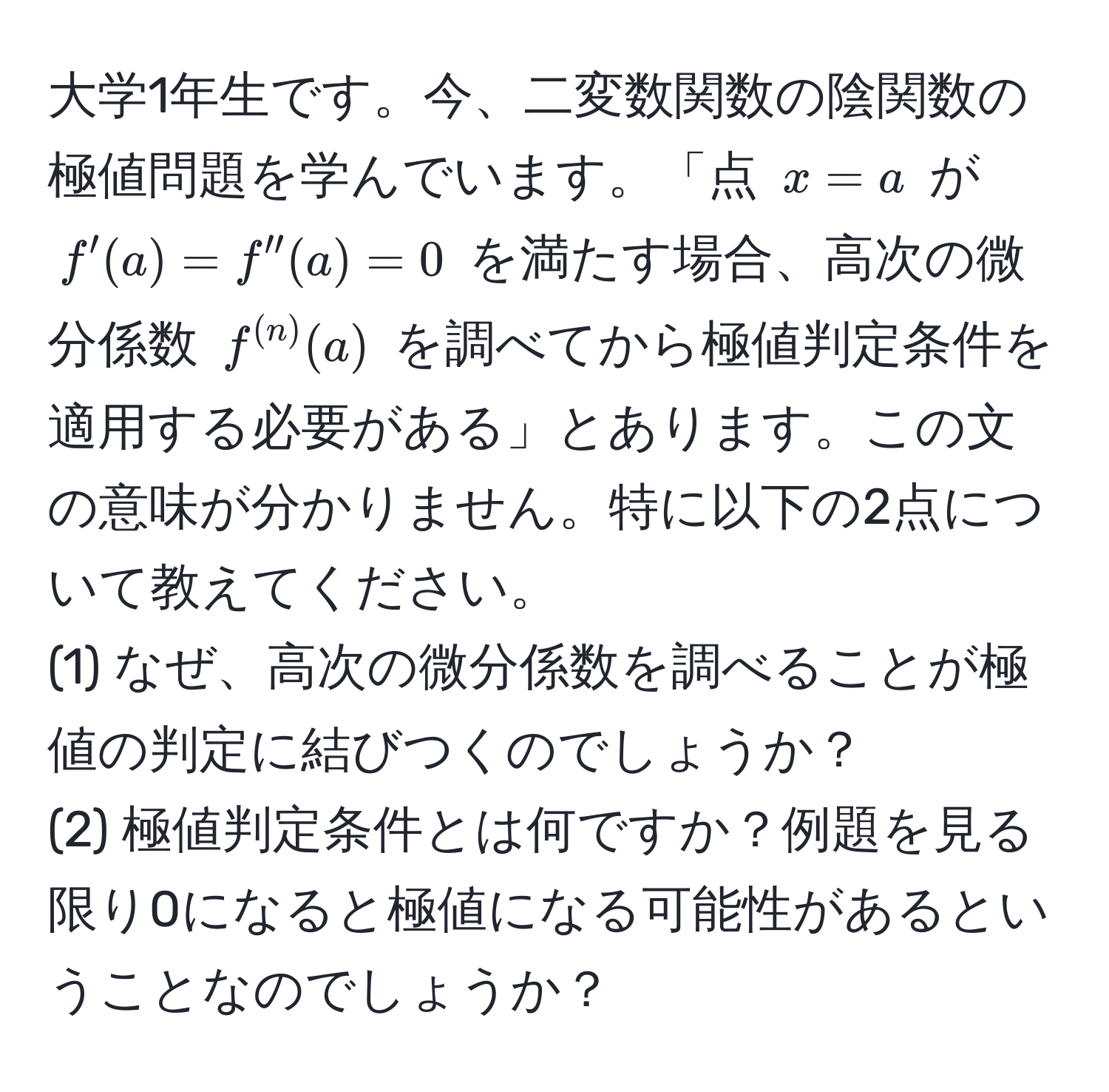 大学1年生です。今、二変数関数の陰関数の極値問題を学んでいます。「点 $x=a$ が $f'(a)=f''(a)=0$ を満たす場合、高次の微分係数 $f^((n))(a)$ を調べてから極値判定条件を適用する必要がある」とあります。この文の意味が分かりません。特に以下の2点について教えてください。  
(1) なぜ、高次の微分係数を調べることが極値の判定に結びつくのでしょうか？  
(2) 極値判定条件とは何ですか？例題を見る限り0になると極値になる可能性があるということなのでしょうか？