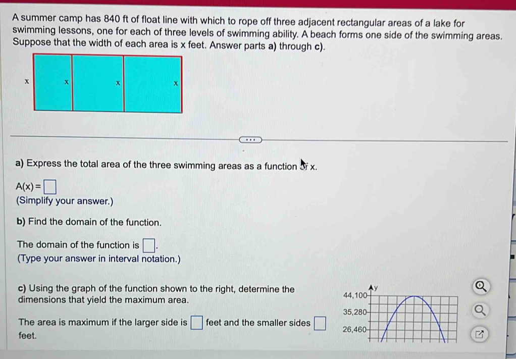 A summer camp has 840 ft of float line with which to rope off three adjacent rectangular areas of a lake for 
swimming lessons, one for each of three levels of swimming ability. A beach forms one side of the swimming areas. 
Suppose that the width of each area is x feet. Answer parts a) through c). 
a) Express the total area of the three swimming areas as a function of x.
A(x)=□
(Simplify your answer.) 
b) Find the domain of the function. 
The domain of the function is □. 
(Type your answer in interval notation.) 
c) Using the graph of the function shown to the right, determine the 
dimensions that yield the maximum area. 
The area is maximum if the larger side is □ feet and the smaller sides □
feet.