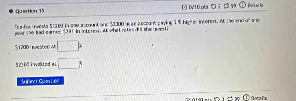 つ 3 % 99 ① Details 
Tamika invests $1200 in one account and $2300 in an account paying 2 % higher interest. At the end of one 
year she had earned $291 in interest. At what rates did she invest?
$1200 invested at □ %
$2300 invested at □ %
Submit Question 
/10 nts 3 09 Details