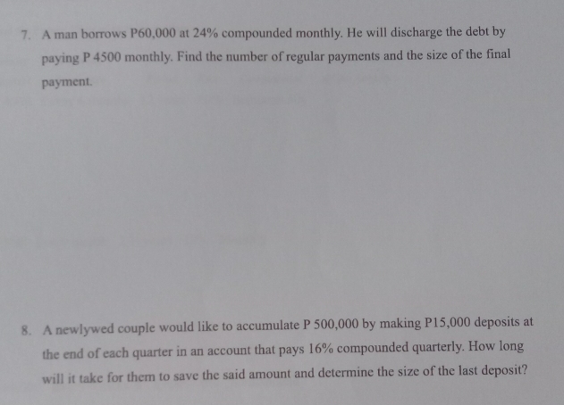 A man borrows P60,000 at 24% compounded monthly. He will discharge the debt by 
paying P 4500 monthly. Find the number of regular payments and the size of the final 
payment. 
8. A newlywed couple would like to accumulate P 500,000 by making P15,000 deposits at 
the end of each quarter in an account that pays 16% compounded quarterly. How long 
will it take for them to save the said amount and determine the size of the last deposit?