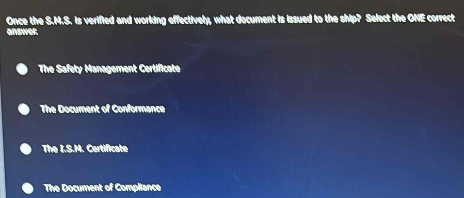 Once the S.M.S. is verified and working effectively, what document is issued to the ship? Select the ONE correct
answer
The Safety Management Certificate
The Document of Conformance
The I.S.N. Certificate
The Document of Compliance