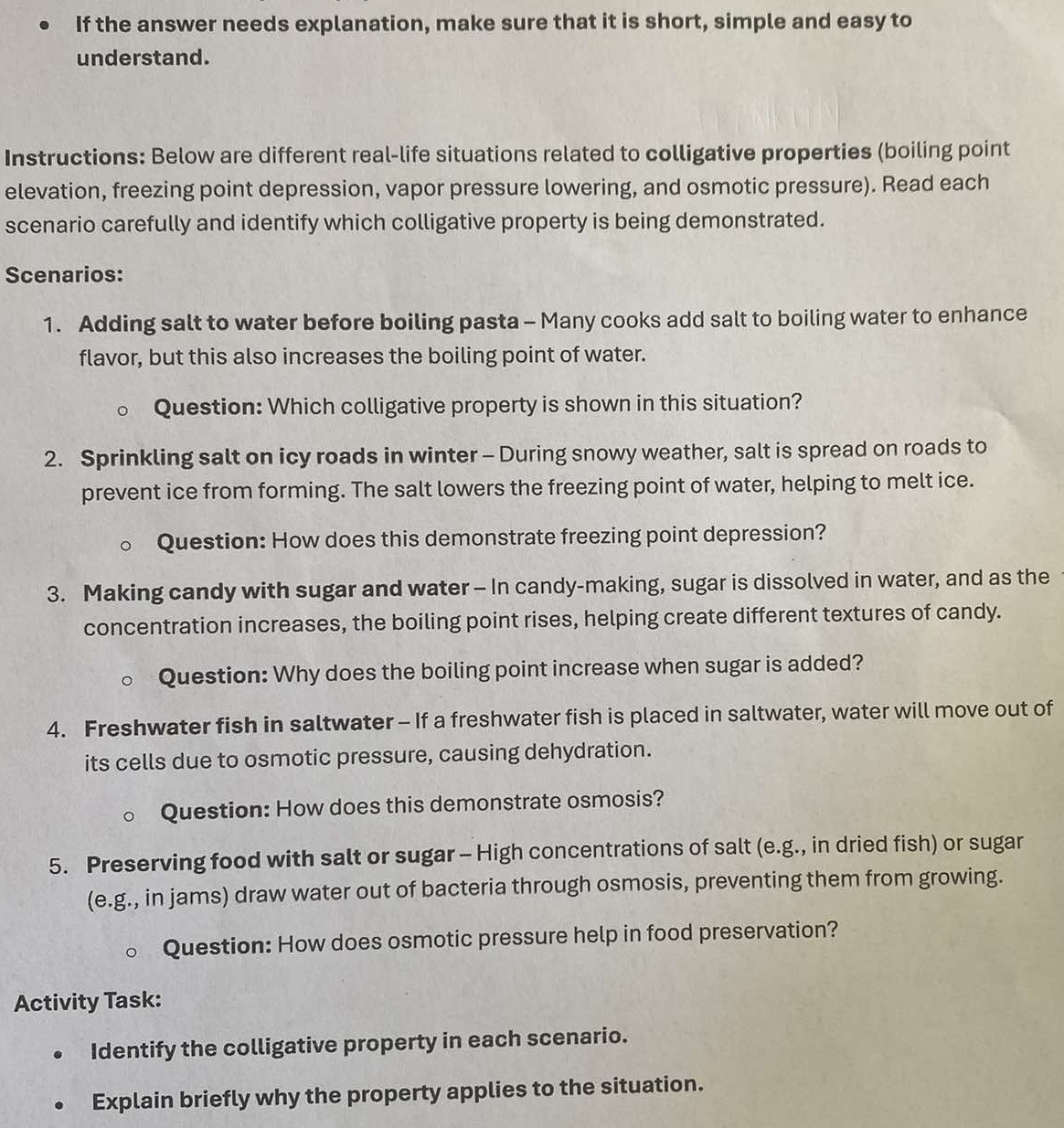 If the answer needs explanation, make sure that it is short, simple and easy to 
understand. 
Instructions: Below are different real-life situations related to colligative properties (boiling point 
elevation, freezing point depression, vapor pressure lowering, and osmotic pressure). Read each 
scenario carefully and identify which colligative property is being demonstrated. 
Scenarios: 
1. Adding salt to water before boiling pasta - Many cooks add salt to boiling water to enhance 
flavor, but this also increases the boiling point of water. 
Question: Which colligative property is shown in this situation? 
2. Sprinkling salt on icy roads in winter - During snowy weather, salt is spread on roads to 
prevent ice from forming. The salt lowers the freezing point of water, helping to melt ice. 
Question: How does this demonstrate freezing point depression? 
3. Making candy with sugar and water - In candy-making, sugar is dissolved in water, and as the 
concentration increases, the boiling point rises, helping create different textures of candy. 
Question: Why does the boiling point increase when sugar is added? 
4. Freshwater fish in saltwater - If a freshwater fish is placed in saltwater, water will move out of 
its cells due to osmotic pressure, causing dehydration. 
Question: How does this demonstrate osmosis? 
5. Preserving food with salt or sugar - High concentrations of salt (e.g., in dried fish) or sugar 
(e.g., in jams) draw water out of bacteria through osmosis, preventing them from growing. 
Question: How does osmotic pressure help in food preservation? 
Activity Task: 
Identify the colligative property in each scenario. 
Explain briefly why the property applies to the situation.