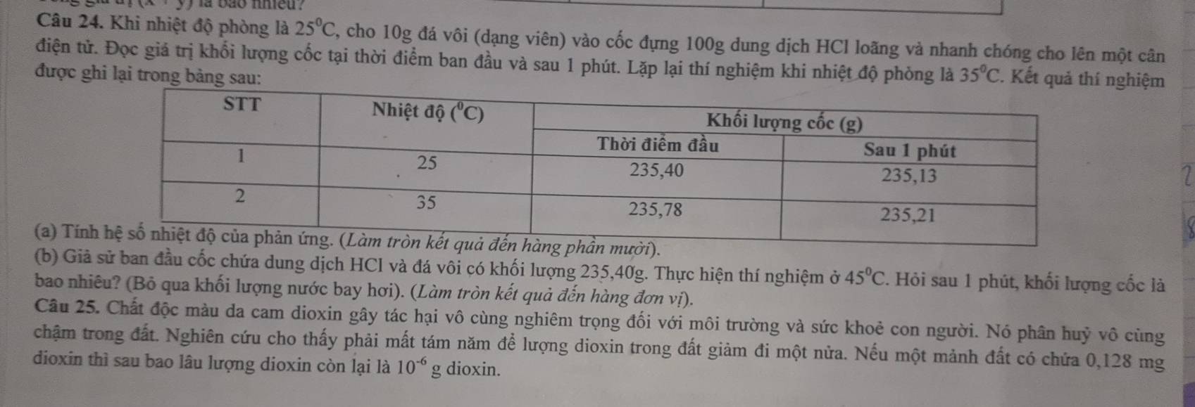 (x· y) là bảo nhieu?
Câu 24. Khi nhiệt độ phòng là 25°C 2, cho 10g đá vôi (dạng viên) vào cốc đựng 100g dung dịch HCl loãng và nhanh chóng cho lên một cân
điện tử. Đọc giá trị khổi lượng cốc tại thời điểm ban đầu và sau 1 phút. Lặp lại thí nghiệm khi nhiệt độ phòng là
được ghi lại trong bảng sau: 35°C Kết quảnghiệm
1
(a) Tín
(b) Giả sử ban đầu cốc chứa dung dịch HCl và đá vôi có khối lượng 235,40g. Thực hiện thí nghiệm ở 45°C F. Hỏi sau 1 phút, khối lượng cốc là
bao nhiêu? (Bỏ qua khối lượng nước bay hơi). (Làm tròn kết quả đến hàng đơn vị).
Câu 25. Chất độc màu da cam dioxin gây tác hại vô cùng nghiêm trọng đối với môi trường và sức khoẻ con người. Nó phân huỷ vô cùng
chậm trong đất. Nghiên cứu cho thấy phải mất tám năm để lượng dioxin trong đất giảm đi một nửa. Nếu một mảnh đất có chứa 0,128 mg
dioxin thì sau bao lâu lượng dioxin còn lại là 10^(-6) g dioxin.