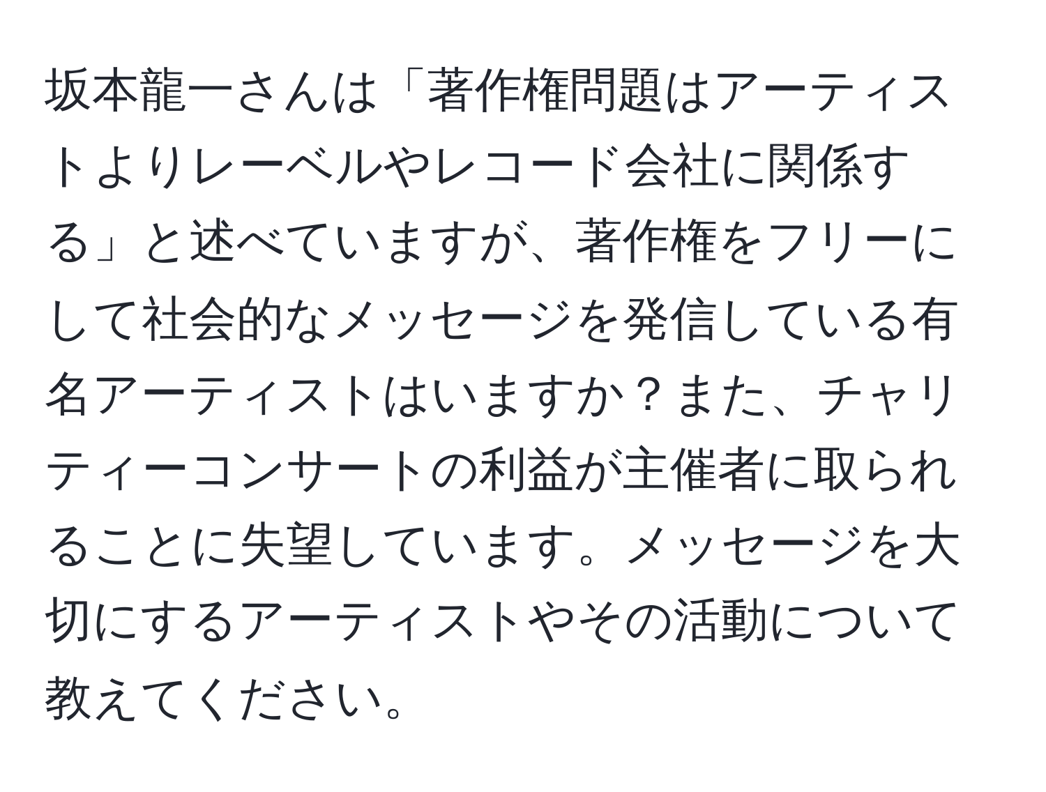 坂本龍一さんは「著作権問題はアーティストよりレーベルやレコード会社に関係する」と述べていますが、著作権をフリーにして社会的なメッセージを発信している有名アーティストはいますか？また、チャリティーコンサートの利益が主催者に取られることに失望しています。メッセージを大切にするアーティストやその活動について教えてください。