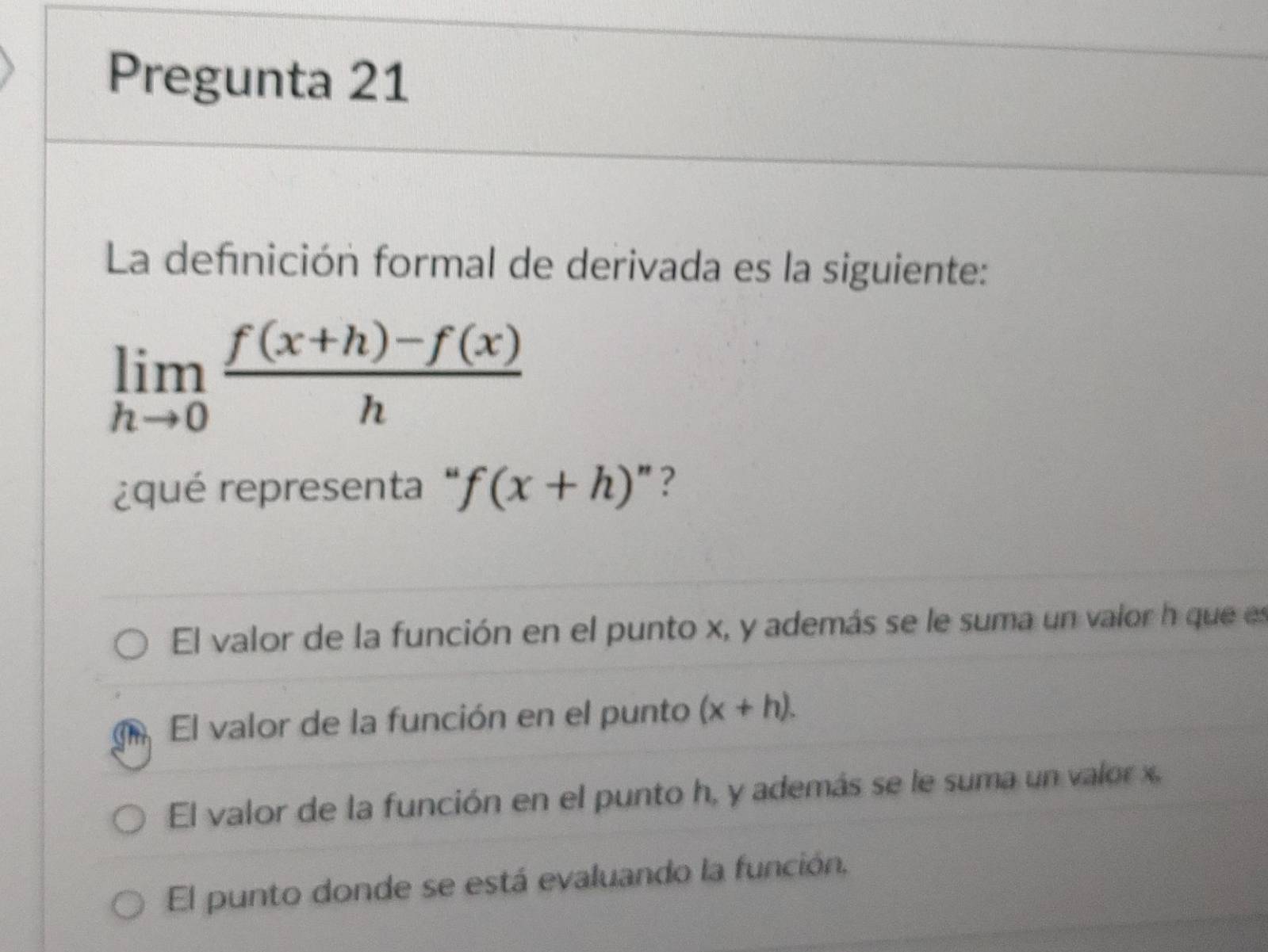 Pregunta 21
La defnición formal de derivada es la siguiente:
limlimits _hto 0 (f(x+h)-f(x))/h 
¿qué representa ''f(x+h)' ?
El valor de la función en el punto x, y además se le suma un valor h que es
Tn El valor de la función en el punto (x+h).
El valor de la función en el punto h, y además se le suma un valor x.
El punto donde se está evaluando la función,