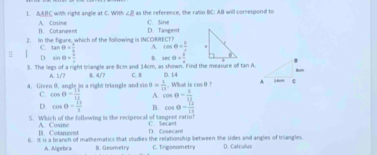 △ ABC with right angle at C. With ∠ B as the reference, the ratio BC: AB will correspond to
A. Cosine C. Sine
B. Cotangent D. Tangent
2. In the figure, which of the following is INCORRECT?
A.
C. tan θ = a/b  cos θ = b/c 
: sin θ = a/c 
D.
B.
3. The legs of a right triangle are 8cm and 14cm, as shown. Find the measure of tan A. sec θ = b/a 
A. 1/7 B. 4/7 C. 8 D. 14
4. Given 0, angle in a right triangle and sin θ = 5/13  , What is cos θ ?
C. cos θ = 13/12  A. cos θ = 5/12 
D. cos θ = 13/5  B. cos θ = 12/13 
5. Which of the following is the reciprocal of tangent ratio? C. Secant
A. Cosine D. Cosecant
B. Cotangent
6. It is a branch of mathematics that studies the relationship between the sides and angles of triangles.
A. Algebra B. Geometry C. Trigonometry D. Calculus