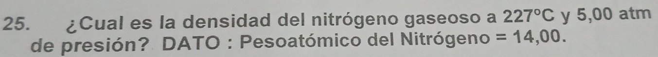 ¿Cual es la densidad del nitrógeno gaseoso a 227°C y 5,00 atm
de presión? DATO : Pesoatómico del Nitrógeno =14,00.