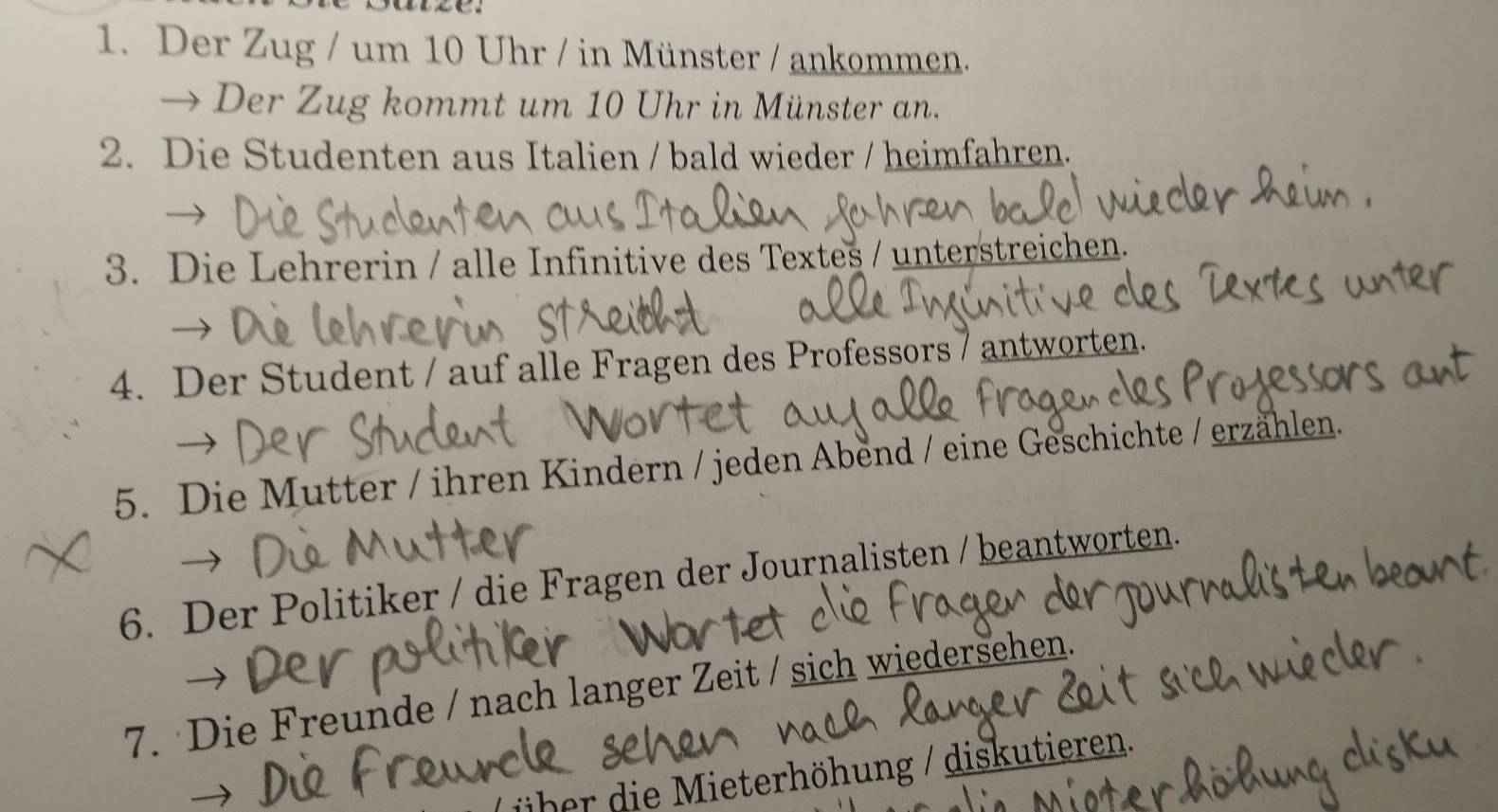 Der Zug / um 10 Uhr / in Münster / ankommen. 
→ Der Zug kommt um 10 Uhr in Münster an. 
2. Die Studenten aus Italien / bald wieder / heimfahren. 
3. Die Lehrerin / alle Infinitive des Textes / unterstreichen. 
4. Der Student / auf alle Fragen des Professors 7 antworten. 
5. Die Mutter / ihren Kindern / jeden Abend / eine Geschichte / erzählen. 
6. Der Politiker / die Fragen der Journalisten / beantworten. 
7. Die Freunde / nach langer Zeit / sich wiedersehen. 
über die Mieterhöhung / diskutieren.