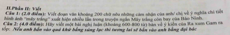 II.Phần II: Viết 
Câu 1: (2.0 điểm): Viết đoạn văn khoảng 200 chữ nêu những cảm nhận của anh/ chị về ý nghĩa chi tiết 
hình ảnh “mây trắng” xuất hiện nhiều lần trong truyện ngắn Mây trắng còn bay của Bảo Ninh. 
Cầu 2: (4.0 điểm): Hãy viết một bài nghị luận (khoảng 600-800 từ) bản về ý kiến của Ra xum Gam ra 
tốp: Nếu anh bắn vào quá khứ bằng súng lục thì tương lai sẽ bắn vào anh bằng đại bác