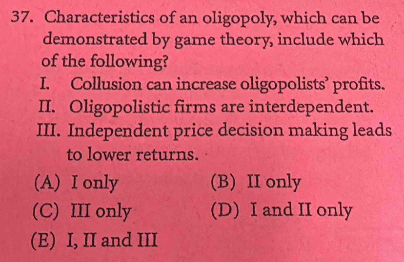 Characteristics of an oligopoly, which can be
demonstrated by game theory, include which
of the following?
I. Collusion can increase oligopolists’ profits.
II. Oligopolistic firms are interdependent.
III. Independent price decision making leads
to lower returns.
(A) I only (B) II only
(C) III only (D) I and II only
(E) I, II and III