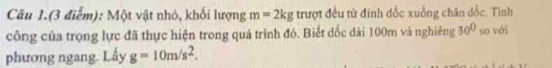 Câu 1.(3 điểm): Một vật nhỏ, khối lượng m=2kg trượt đều từ đinh dốc xuống chân dốc. Tinh 
công của trọng lực đã thực hiện trong quá trình đó. Biết dốc dài 100m và nghiêng 30° so với 
phương ngang. Lấy g=10m/s^2.