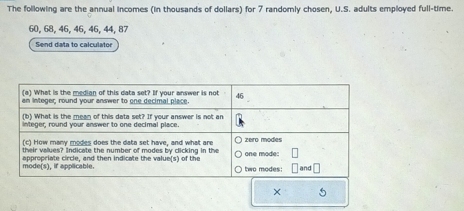 The following are the annual incomes (in thousands of dollars) for 7 randomly chosen, U.S. adults employed full-time.
60, 68, 46, 46, 46, 44, 87
Send data to calculator 
×