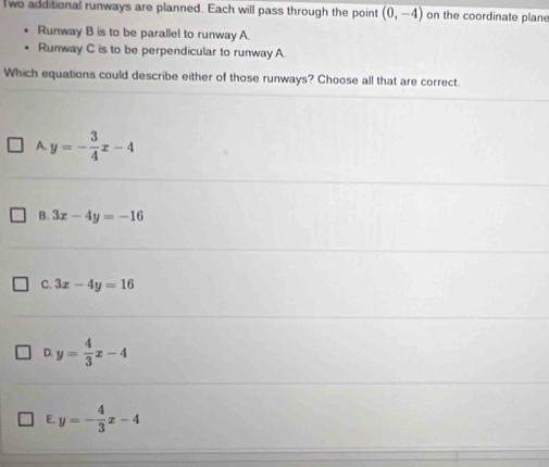 wo additional runways are planned. Each will pass through the point (0,-4) on the coordinate plane
Runway B is to be parallel to runway A.
Runway C is to be perpendicular to runway A.
Which equations could describe either of those runways? Choose all that are correct.
A. y=- 3/4 x-4
B. 3x-4y=-16
C. 3x-4y=16
D. y= 4/3 x-4
E. y=- 4/3 x-4