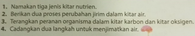 Namakan tiga jenis kitar nutrien. 
2. Berikan dua proses perubahan jirim dalam kitar air. 
3. Terangkan peranan organisma dalam kitar karbon dan kitar oksigen. 
4. Cadangkan dua langkah untuk menjimatkan air.