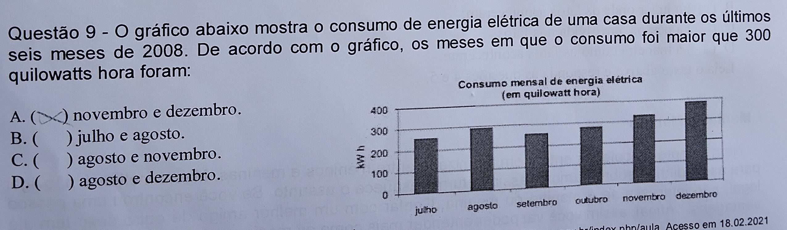 gráfico abaixo mostra o consumo de energia elétrica de uma casa durante os últimos
seis meses de 2008. De acordo com o gráfico, os meses em que o consumo foi maior que 300
quilowatts hora foram:
A. ( ) novembro e dezembro.
B. ( ) julho e agosto.
C. ( ) agosto e novembro.
D. ( ) agosto e dezembro. 
indox phn/aula. Açesso em 18.02.2021