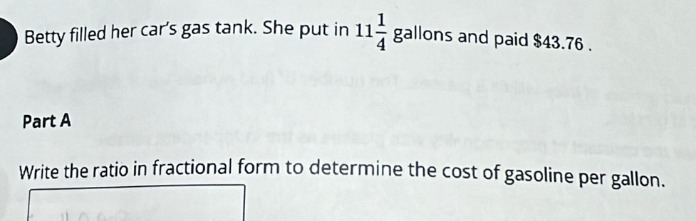 Betty filled her car's gas tank. She put in 11 1/4 gallons and paid $43.76. 
Part A 
Write the ratio in fractional form to determine the cost of gasoline per gallon.