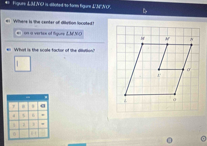 # Figure LM NO is dilated to form figure L'M'NO'. 
Where is the center of dilation located? 
on a vertex of figure LMNO
M M' N 
What is the scale factor of the dilation? 
o' 
L'
L
0