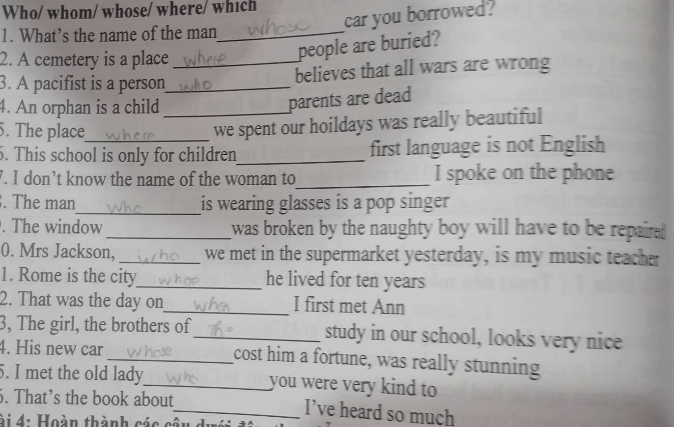 Who/ whom/ whose/ where/ which 
car you borrowed? 
1. What’s the name of the man_ 
2. A cemetery is a place 
people are buried? 
3. A pacifist is a person_ _believes that all wars are wrong 
4. An orphan is a child_ 
parents are dead 
5. The place_ 
we spent our hoildays was really beautiful 
6. This school is only for children_ first language is not English 
7. I don’t know the name of the woman to_ I spoke on the phone 
. The man_ is wearing glasses is a pop singer 
. The window _was broken by the naughty boy will have to be repaire 
0. Mrs Jackson, _we met in the supermarket yesterday, is my music teacher 
1. Rome is the city_ he lived for ten years
2. That was the day on_ I first met Ann 
3, The girl, the brothers of_ study in our school, looks very nice 
4. His new car 
_cost him a fortune, was really stunning 
5. I met the old lady_ you were very kind to 
6. That’s the book about 
_I’ve heard so much 
à 4: Hoàn thành các cần d