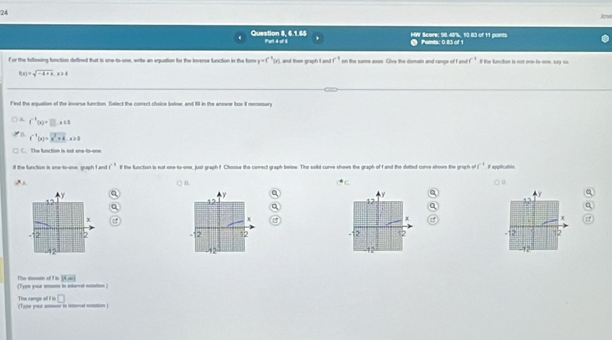 Jose
Question 8, 6.1.65 HW Score: 98.45%, 10 83 of 11 paints
Part 4 of 6 Points: 0 83 of 1
For the following function defined that is one-to-one, write an equation for the inverse function in the form y=f^(-1)(x) and then graph I and f^(-1) on the same axes. Give the domain and range of f and f^(-1) If the function is not one-to-one, say so
f(x)=sqrt(-4+x), x≥ 4
Find the equation of the inverse function. Select the correct choice betow, and fill in the answer box II necessary
A f^(-1)(x)=□ x≤ 0
f^(-1)(x)=x^2+4.x≥ 0
The function is not one-to-one
If the function is ono-to-one, graph I and f^(-1) lf the function is not one-to-one, just graph f Choose the correct graph below. The sold curve shows the graph of f and the detted curve shows the graph of f^(-1) Il applicatin
y ) D.
*C
y a
y
a
12
12
12
Q
x
x
x
-12 =2 . 2 12 12 12
2 -12 12
The domain of f is [4]
(Type your anom in interval notation )
□ 
The rangs of I is (Type poue anmeer in inerval notation )