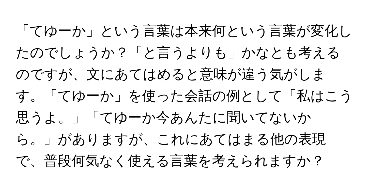 「てゆーか」という言葉は本来何という言葉が変化したのでしょうか？「と言うよりも」かなとも考えるのですが、文にあてはめると意味が違う気がします。「てゆーか」を使った会話の例として「私はこう思うよ。」「てゆーか今あんたに聞いてないから。」がありますが、これにあてはまる他の表現で、普段何気なく使える言葉を考えられますか？