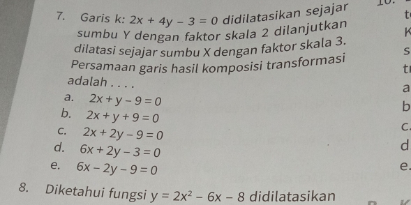 Garis k: 2x+4y-3=0 didilatasikan sejajar t
sumbu Y dengan faktor skala 2 dilanjutkan K
dilatasi sejajar sumbu X dengan faktor skala 3.
Persamaan garis hasil komposisi transformasi S
t
adalah . . . .
a
a. 2x+y-9=0
b
b. 2x+y+9=0
C. 2x+2y-9=0
C.
d. 6x+2y-3=0
d
e. 6x-2y-9=0
e.
8. Diketahui fungsi y=2x^2-6x-8 didilatasikan