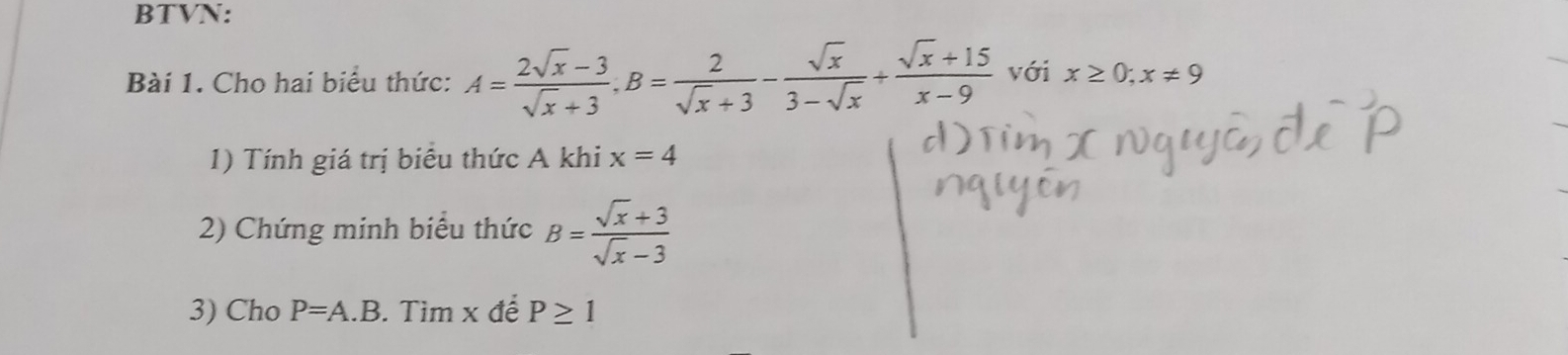 BTVN: 
Bài 1. Cho hai biểu thức: A= (2sqrt(x)-3)/sqrt(x)+3 , B= 2/sqrt(x)+3 - sqrt(x)/3-sqrt(x) + (sqrt(x)+15)/x-9  với x≥ 0; x!= 9
1) Tính giá trị biểu thức A khi x=4
2) Chứng minh biểu thức B= (sqrt(x)+3)/sqrt(x)-3 
3) Cho P=A.B. Tìm x để P≥ 1