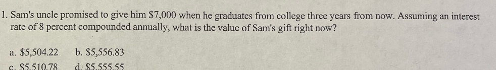 Sam's uncle promised to give him $7,000 when he graduates from college three years from now. Assuming an interest
rate of 8 percent compounded annually, what is the value of Sam's gift right now?
a. $5,504.22 b. $5,556.83
c. $5.510.78 5 5 5 5 55